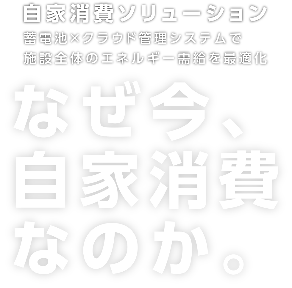 自家消費ソリューション 蓄電池×クラウド管理システムで施設全体のエネルギー需給を最適化 なぜ今、自家消費なのか。